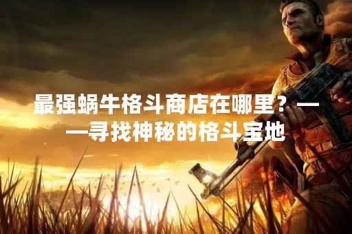 最强蜗牛格斗商店在哪里？——寻找神秘的格斗宝地