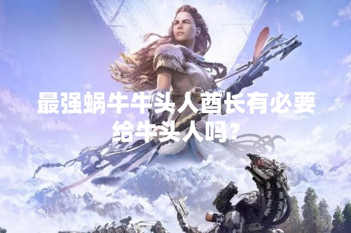最强蜗牛牛头人酋长有必要给牛头人吗？
