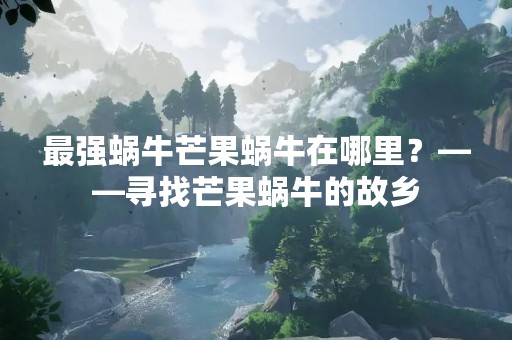 最强蜗牛芒果蜗牛在哪里？——寻找芒果蜗牛的故乡
