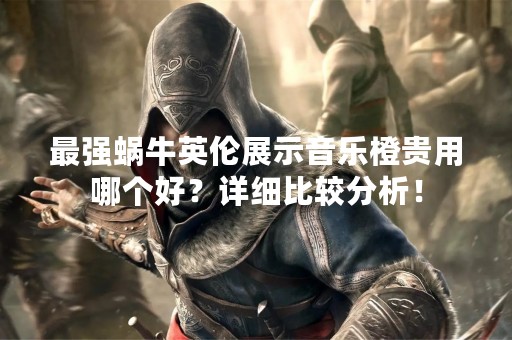 最强蜗牛英伦展示音乐橙贵用哪个好？详细比较分析！