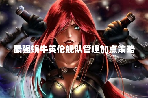 最强蜗牛英伦舰队管理加点策略