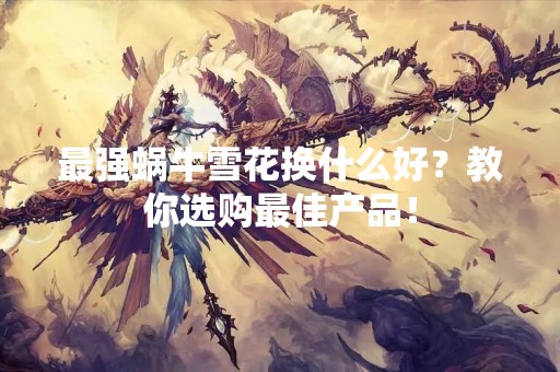 最强蜗牛雪花换什么好？教你选购最佳产品！