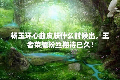 杨玉环心曲皮肤什么时候出，王者荣耀粉丝期待已久！