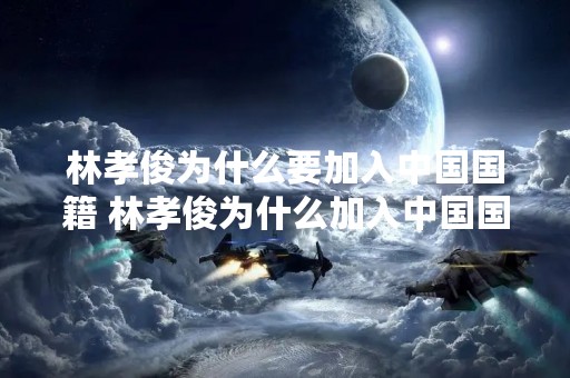 林孝俊为什么要加入中国国籍 林孝俊为什么加入中国国籍朝鲜族吗