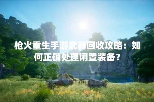 枪火重生手游武器回收攻略：如何正确处理闲置装备？
