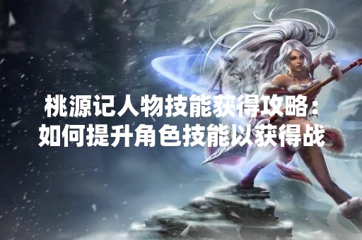 桃源记人物技能获得攻略：如何提升角色技能以获得战斗优势