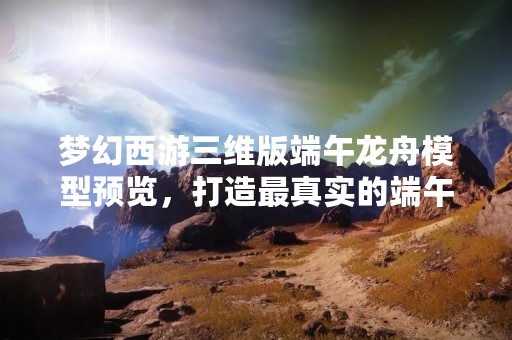梦幻西游三维版端午龙舟模型预览，打造最真实的端午节体验