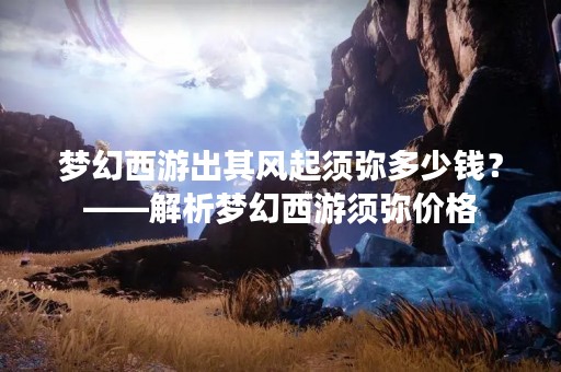 梦幻西游出其风起须弥多少钱？——解析梦幻西游须弥价格