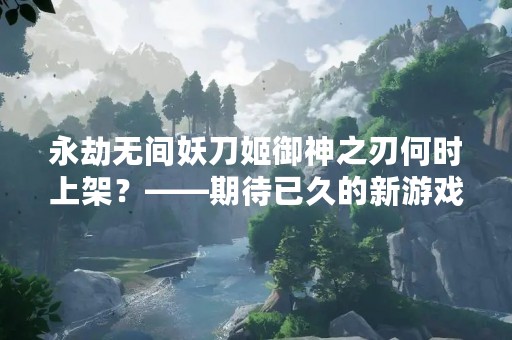 永劫无间妖刀姬御神之刃何时上架？——期待已久的新游戏什么时候能够与我们见面？