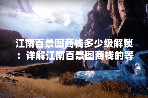 江南百景图商栈多少级解锁：详解江南百景图商栈的等级解锁及其对游戏的影响