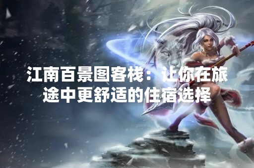 江南百景图客栈：让你在旅途中更舒适的住宿选择