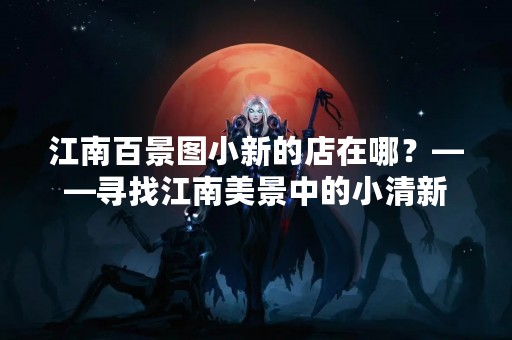 江南百景图小新的店在哪？——寻找江南美景中的小清新