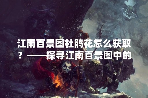 江南百景图杜鹃花怎么获取？——探寻江南百景图中的杜鹃花之美