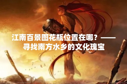 江南百景图花瓶位置在哪？——寻找南方水乡的文化瑰宝