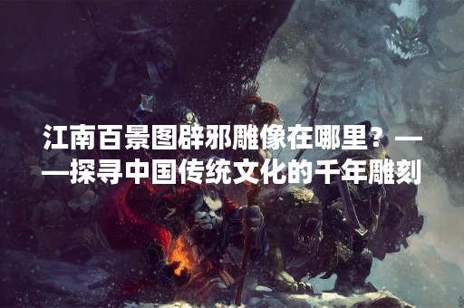 江南百景图辟邪雕像在哪里？——探寻中国传统文化的千年雕刻