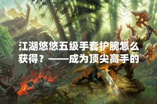 江湖悠悠五级手套护腕怎么获得？——成为顶尖高手的必备装备！