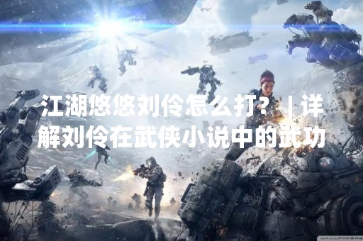 江湖悠悠刘伶怎么打？ | 详解刘伶在武侠小说中的武功表现及打法技巧