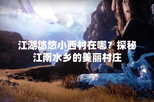 江湖悠悠小西村在哪？探秘江南水乡的美丽村庄