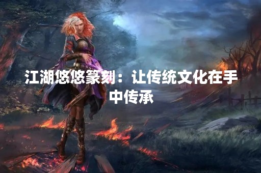 江湖悠悠篆刻：让传统文化在手中传承