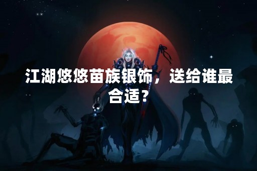 江湖悠悠苗族银饰，送给谁最合适？