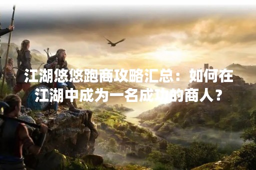 江湖悠悠跑商攻略汇总：如何在江湖中成为一名成功的商人？