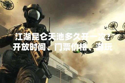 江湖昆仑天池多久开一次？开放时间、门票价格、游玩攻略全解析！