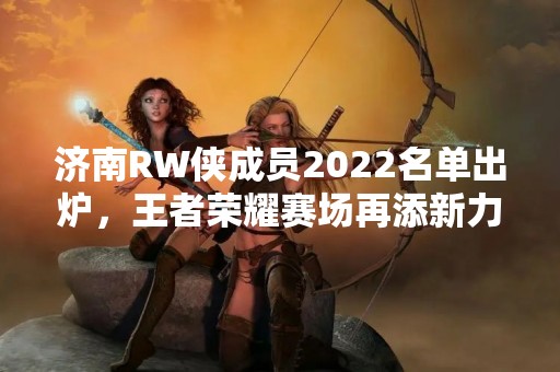 济南RW侠成员2022名单出炉，王者荣耀赛场再添新力量！