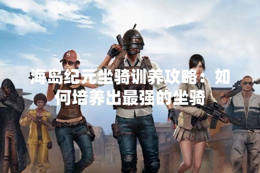 海岛纪元坐骑训养攻略：如何培养出最强的坐骑
