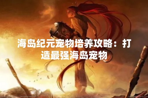 海岛纪元宠物培养攻略：打造最强海岛宠物