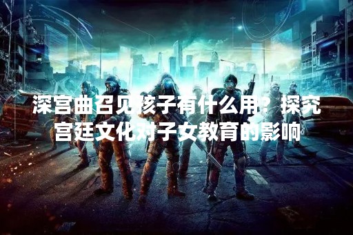 深宫曲召见孩子有什么用？探究宫廷文化对子女教育的影响
