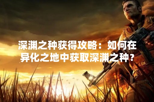 深渊之种获得攻略：如何在异化之地中获取深渊之种？