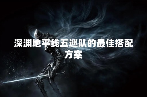 深渊地平线五巡队的最佳搭配方案