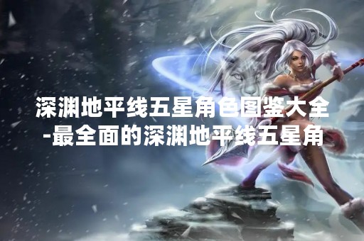 深渊地平线五星角色图鉴大全-最全面的深渊地平线五星角色介绍