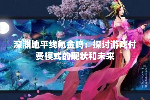 深渊地平线氪金吗：探讨游戏付费模式的现状和未来