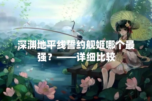 深渊地平线誓约舰姬哪个最强？——详细比较