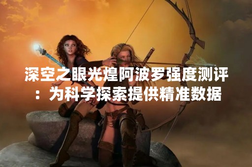 深空之眼光煌阿波罗强度测评：为科学探索提供精准数据