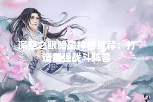深空之眼暗星神格推荐：打造最强战斗阵容