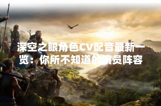 深空之眼角色CV配音最新一览：你所不知道的演员阵容