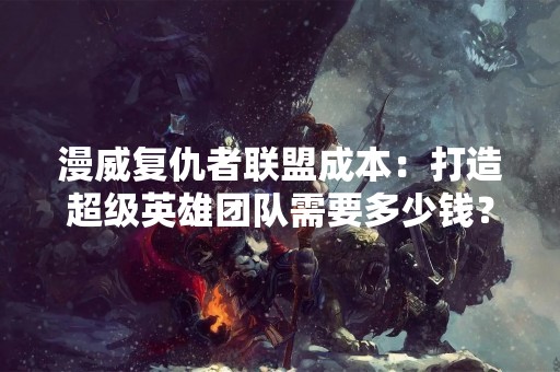 漫威复仇者联盟成本：打造超级英雄团队需要多少钱？