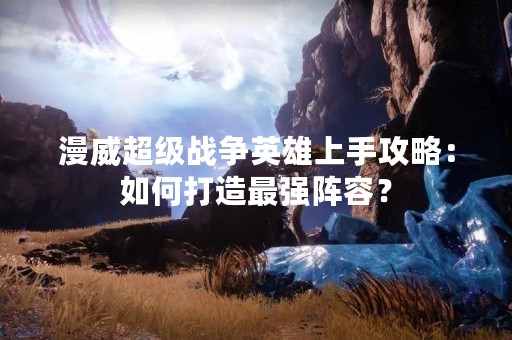 漫威超级战争英雄上手攻略：如何打造最强阵容？
