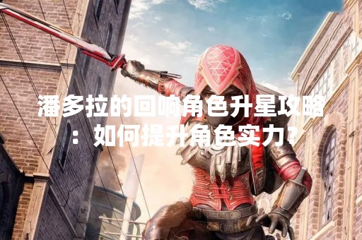 潘多拉的回响角色升星攻略：如何提升角色实力？