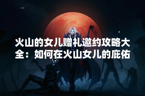 火山的女儿赠礼邀约攻略大全：如何在火山女儿的庇佑下，成功邀请心仪的对象？