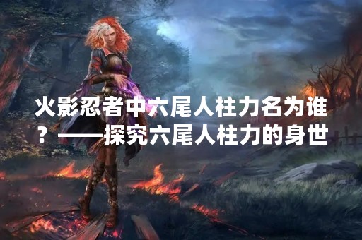 火影忍者中六尾人柱力名为谁？——探究六尾人柱力的身世及能力