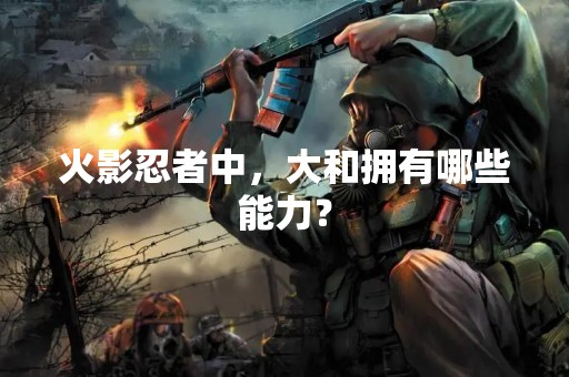 火影忍者中，大和拥有哪些能力？