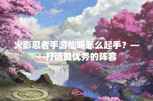 火影忍者手游仙鸣怎么起手？——打造最优秀的阵容