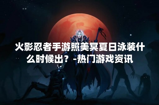 火影忍者手游照美冥夏日泳装什么时候出？-热门游戏资讯