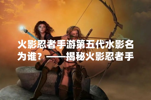 火影忍者手游第五代水影名为谁？——揭秘火影忍者手游第五代水影身份