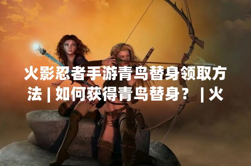 火影忍者手游青鸟替身领取方法 | 如何获得青鸟替身？ | 火影忍者手游青鸟替身获取攻略