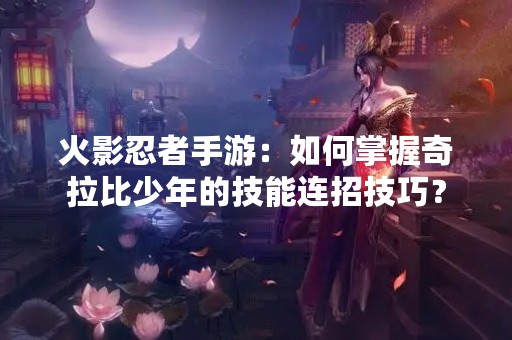 火影忍者手游：如何掌握奇拉比少年的技能连招技巧？