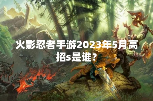 火影忍者手游2023年5月高招s是谁？